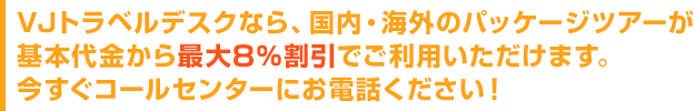 VJトラベルデスクなら、国内・海外のパッケージツアーが基本代金から最大8%割引でご利用いただけます。